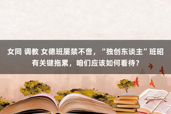 女同 调教 女德班屡禁不啻，“独创东谈主”班昭有关键拖累，咱们应该如何看待？