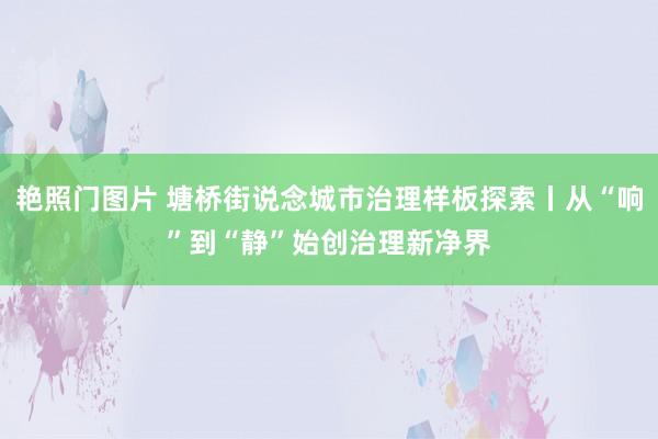 艳照门图片 塘桥街说念城市治理样板探索丨从“响”到“静”始创治理新净界