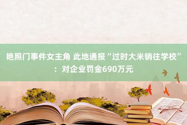 艳照门事件女主角 此地通报“过时大米销往学校”：对企业罚金690万元