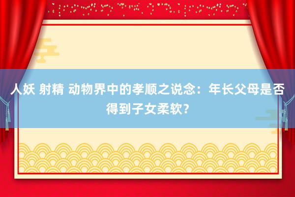 人妖 射精 动物界中的孝顺之说念：年长父母是否得到子女柔软？