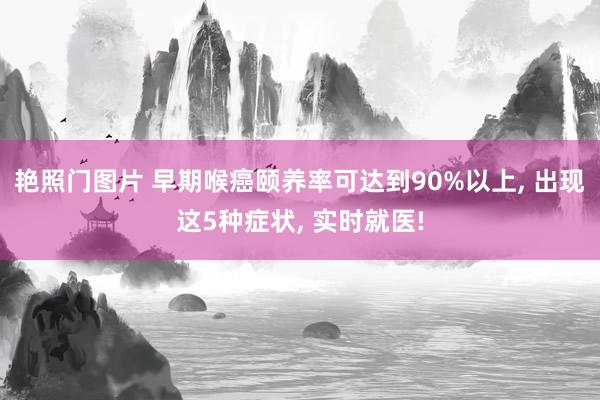 艳照门图片 早期喉癌颐养率可达到90%以上, 出现这5种症状, 实时就医!