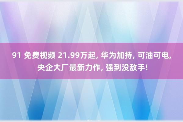 91 免费视频 21.99万起, 华为加持, 可油可电, 央企大厂最新力作, 强到没敌手!