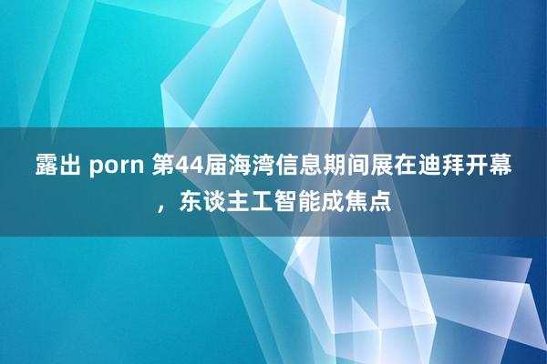 露出 porn 第44届海湾信息期间展在迪拜开幕，东谈主工智能成焦点