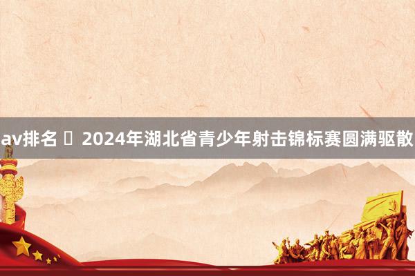 av排名 ‌2024年湖北省青少年射击锦标赛圆满驱散