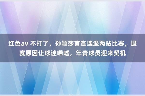 红色av 不打了，孙颖莎官宣连退两站比赛，退赛原因让球迷唏嘘，年青球员迎来契机