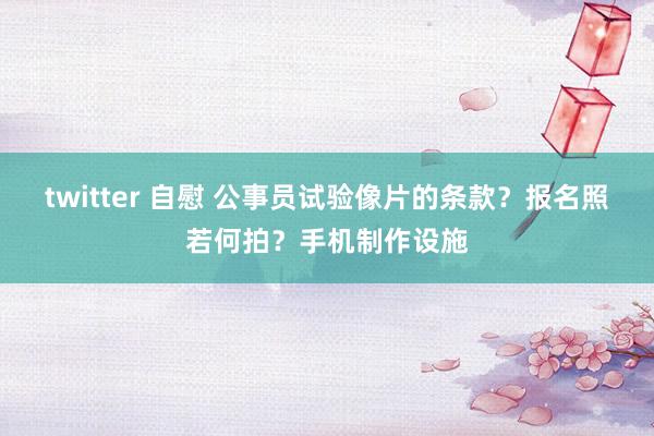 twitter 自慰 公事员试验像片的条款？报名照若何拍？手机制作设施