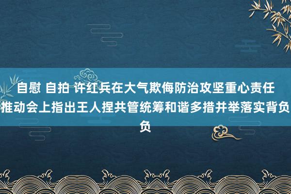 自慰 自拍 许红兵在大气欺侮防治攻坚重心责任推动会上指出王人捏共管统筹和谐多措并举落实背负