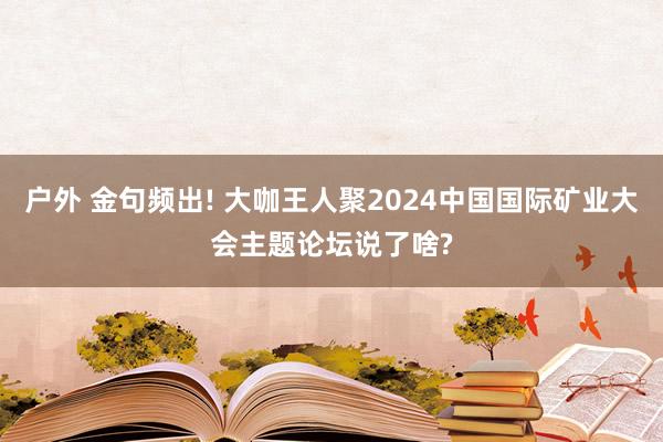 户外 金句频出! 大咖王人聚2024中国国际矿业大会主题论坛说了啥?