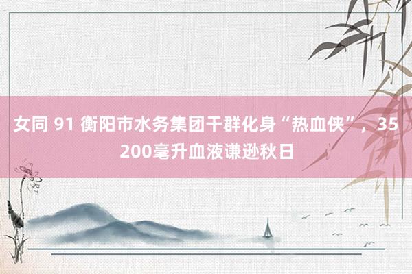 女同 91 衡阳市水务集团干群化身“热血侠”，35200毫升血液谦逊秋日