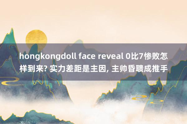 hongkongdoll face reveal 0比7惨败怎样到来? 实力差距是主因, 主帅昏聩成推手