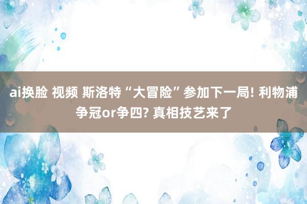 ai换脸 视频 斯洛特“大冒险”参加下一局! 利物浦争冠or争四? 真相技艺来了