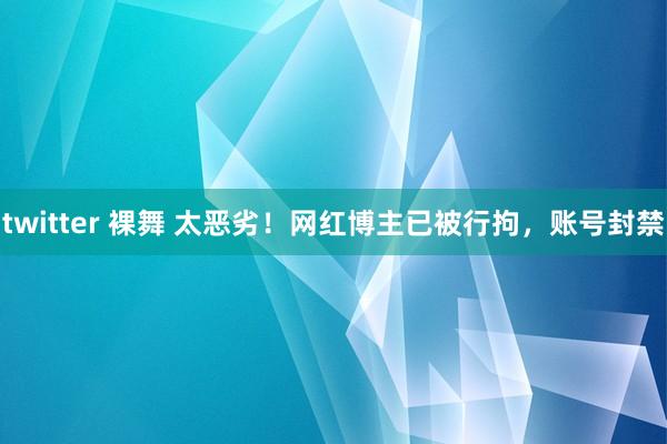 twitter 裸舞 太恶劣！网红博主已被行拘，账号封禁