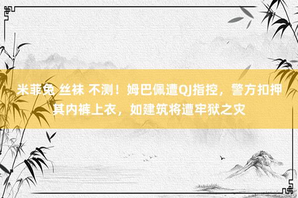 米菲兔 丝袜 不测！姆巴佩遭QJ指控，警方扣押其内裤上衣，如建筑将遭牢狱之灾