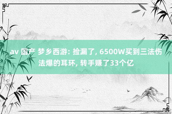 av 国产 梦乡西游: 捡漏了, 6500W买到三法伤法爆的耳环, 转手赚了33个亿