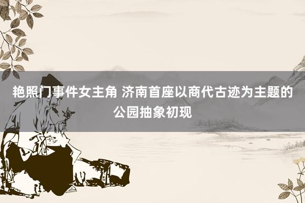 艳照门事件女主角 济南首座以商代古迹为主题的公园抽象初现