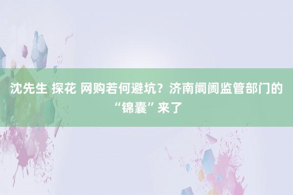 沈先生 探花 网购若何避坑？济南阛阓监管部门的“锦囊”来了