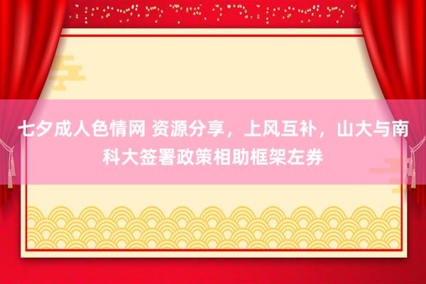 七夕成人色情网 资源分享，上风互补，山大与南科大签署政策相助框架左券