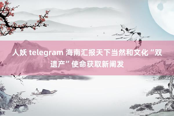 人妖 telegram 海南汇报天下当然和文化“双遗产”使命获取新阐发