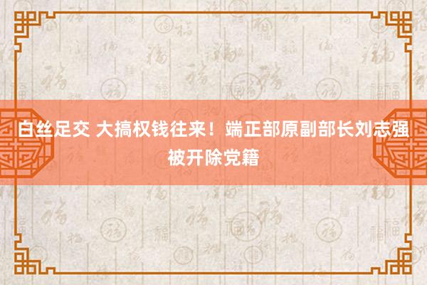 白丝足交 大搞权钱往来！端正部原副部长刘志强被开除党籍