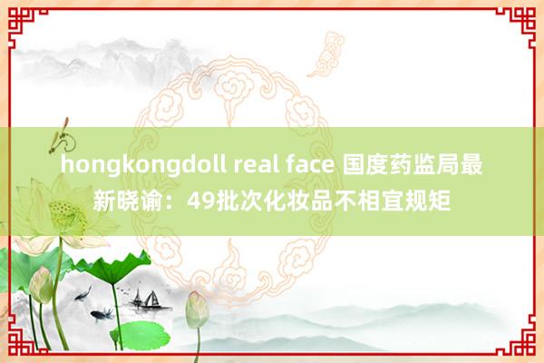 hongkongdoll real face 国度药监局最新晓谕：49批次化妆品不相宜规矩