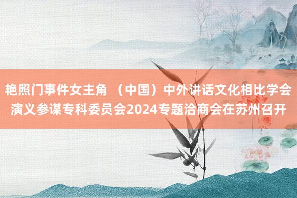 艳照门事件女主角 （中国）中外讲话文化相比学会演义参谋专科委员会2024专题洽商会在苏州召开