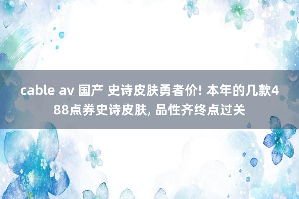 cable av 国产 史诗皮肤勇者价! 本年的几款488点券史诗皮肤, 品性齐终点过关