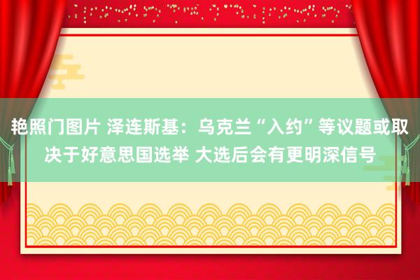 艳照门图片 泽连斯基：乌克兰“入约”等议题或取决于好意思国选举 大选后会有更明深信号