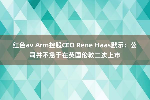 红色av Arm控股CEO Rene Haas默示：公司并不急于在英国伦敦二次上市