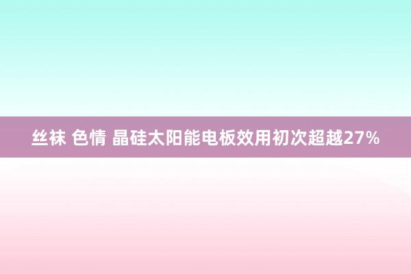 丝袜 色情 晶硅太阳能电板效用初次超越27%