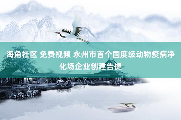 海角社区 免费视频 永州市首个国度级动物疫病净化场企业创建告捷