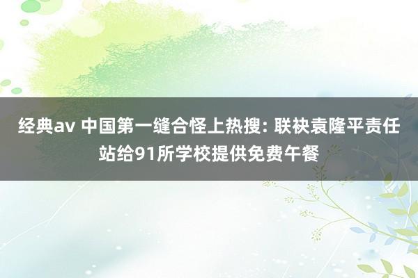 经典av 中国第一缝合怪上热搜: 联袂袁隆平责任站给91所学校提供免费午餐