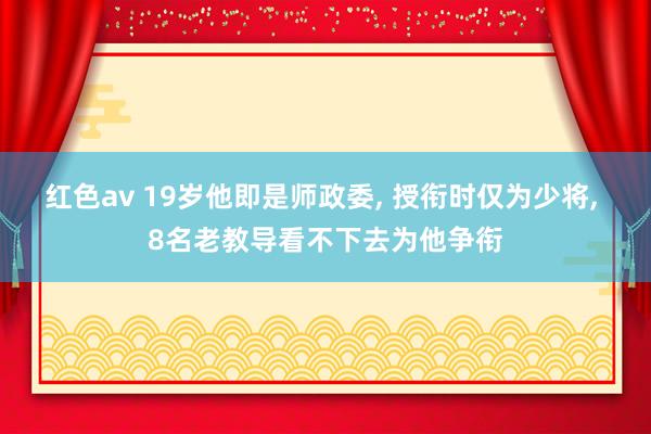 红色av 19岁他即是师政委, 授衔时仅为少将, 8名老教导看不下去为他争衔