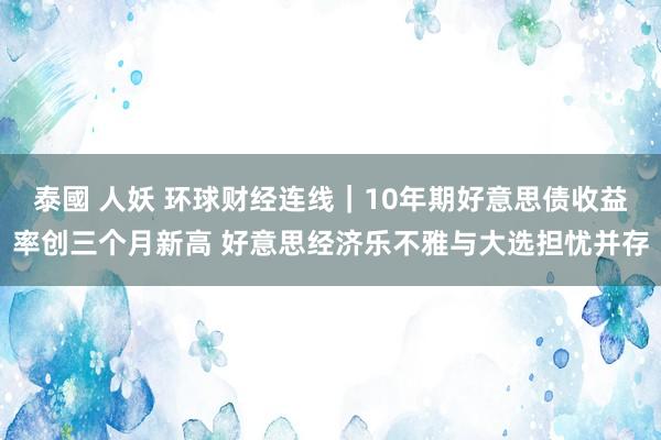 泰國 人妖 环球财经连线｜10年期好意思债收益率创三个月新高 好意思经济乐不雅与大选担忧并存