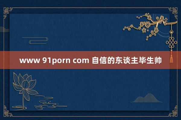 www 91porn com 自信的东谈主毕生帅