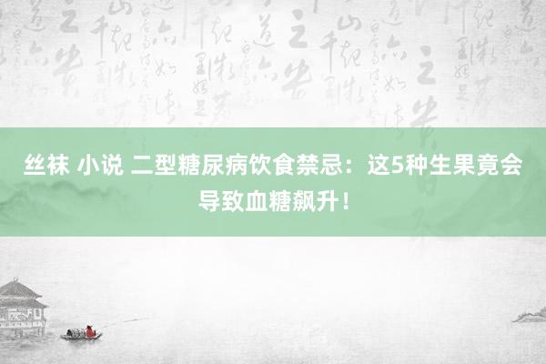 丝袜 小说 二型糖尿病饮食禁忌：这5种生果竟会导致血糖飙升！