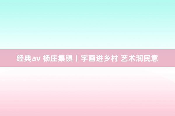 经典av 杨庄集镇丨字画进乡村 艺术润民意