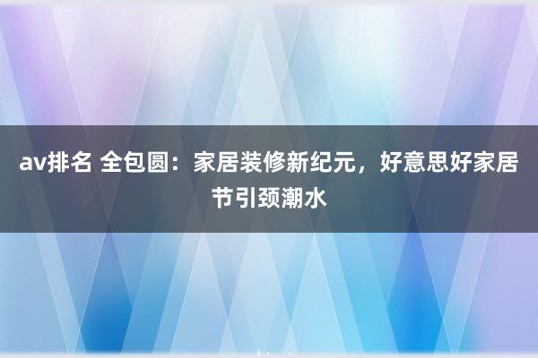 av排名 全包圆：家居装修新纪元，好意思好家居节引颈潮水