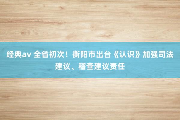 经典av 全省初次！衡阳市出台《认识》加强司法建议、稽查建议责任