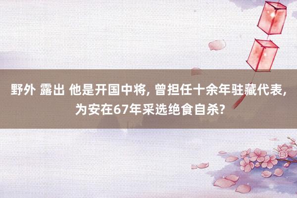 野外 露出 他是开国中将, 曾担任十余年驻藏代表, 为安在67年采选绝食自杀?