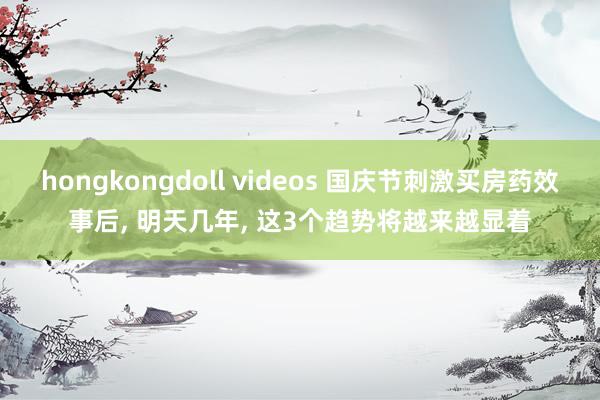 hongkongdoll videos 国庆节刺激买房药效事后, 明天几年, 这3个趋势将越来越显着