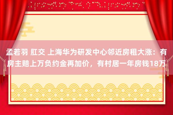 孟若羽 肛交 上海华为研发中心邻近房租大涨：有房主赔上万负约金再加价，有村居一年房钱18万