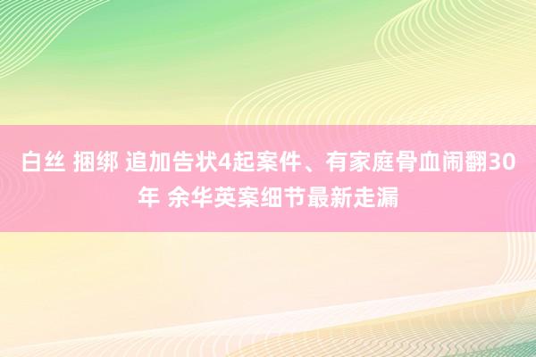 白丝 捆绑 追加告状4起案件、有家庭骨血闹翻30年 余华英案细节最新走漏