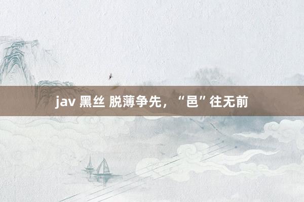 jav 黑丝 脱薄争先，“邑”往无前