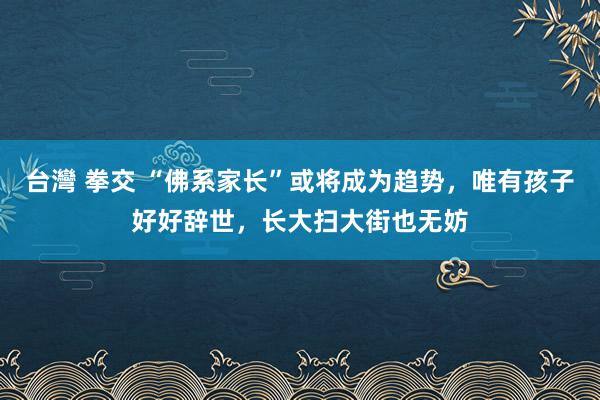 台灣 拳交 “佛系家长”或将成为趋势，唯有孩子好好辞世，长大扫大街也无妨