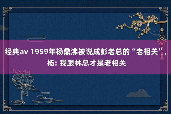 经典av 1959年杨鼎沸被说成彭老总的“老相关”, 杨: 我跟林总才是老相关