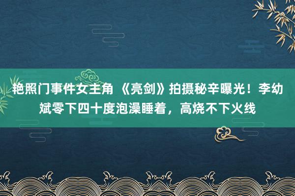 艳照门事件女主角 《亮剑》拍摄秘辛曝光！李幼斌零下四十度泡澡睡着，高烧不下火线