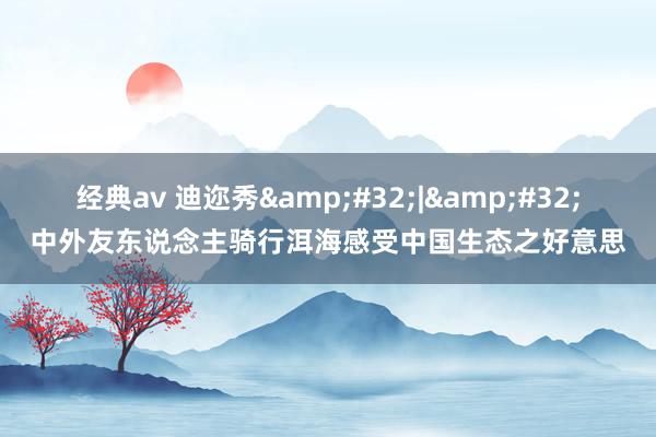 经典av 迪迩秀&#32;|&#32;中外友东说念主骑行洱海感受中国生态之好意思