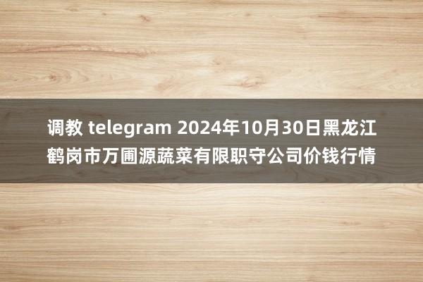 调教 telegram 2024年10月30日黑龙江鹤岗市万圃源蔬菜有限职守公司价钱行情