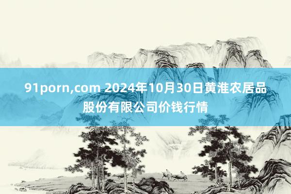 91porn,com 2024年10月30日黄淮农居品股份有限公司价钱行情