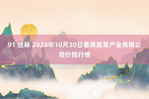 91 丝袜 2024年10月30日鲁南蔬菜产业有限公司价钱行情